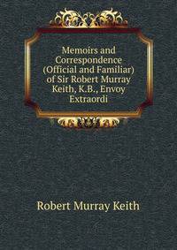 Memoirs and Correspondence (Official and Familiar) of Sir Robert Murray Keith, K.B., Envoy Extraordi
