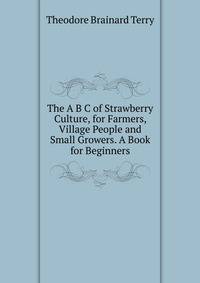 The A B C of Strawberry Culture, for Farmers, Village People and Small Growers. A Book for Beginners