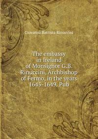 The embassy in Ireland of Monsignor G.B. Rinuccini, Archbishop of Fermo, in the years 1645-1649. Pub