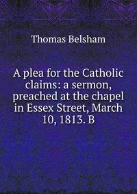 A plea for the Catholic claims: a sermon, preached at the chapel in Essex Street, March 10, 1813. B