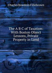 The A B C of Taxation: With Boston Object Lessons, Private Property in Land
