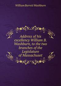 Address of his excellency William B. Washburn, to the two branches of the Legislature of Massachuset
