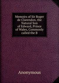 Memoirs of Sir Roger de Clarendon, the Natural Son of Edward, Prince of Wales, Commonly called the B