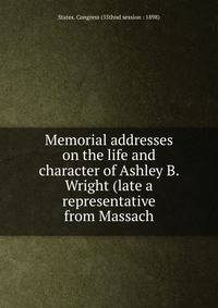 Memorial addresses on the life and character of Ashley B. Wright (late a representative from Massach