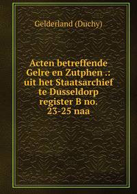Acten betreffende Gelre en Zutphen .: uit het Staatsarchief te Dusseldorp register B no. 23-25 naa