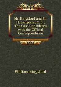 Mr. Kingsford and Sir H. Langevin, C. B.; The Case Considered with the Official Correspondence