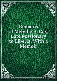 Remains of Melville B. Cox, Late Missionary to Liberia. With a Memoir