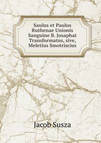 Saulus et Paulus Ruthenae Unionis Sanguine B. Josaphat Transformatus, sive, Meletius Smotriscius