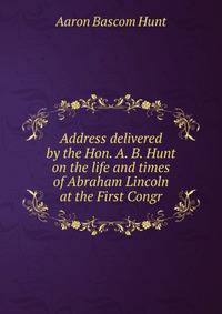Address delivered by the Hon. A. B. Hunt on the life and times of Abraham Lincoln at the First Congr
