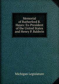 Memorial of Rutherford B. Hayes: Ex-President of the United States and Henry P. Baldwin