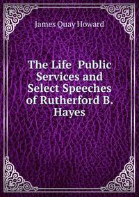 The Life Public Services and Select Speeches of Rutherford B. Hayes