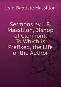 Sermons by J. B. Massillon, Bishop of Clermont. To Which is Prefixed, the Life of the Author