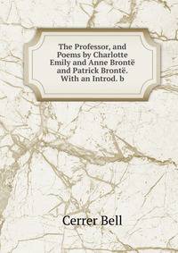 The Professor, and Poems by Charlotte Emily and Anne Bronte and Patrick Bronte. With an Introd. b