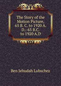 The Story of the Motion Picture, 65 B. C. to 1920 A. D.: 65 B.C. to 1920 A.D.