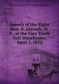 Speech of the Right Hon. B. Disraeli, M. P., at the Free Trade Hall Manchester, April 3, 1872