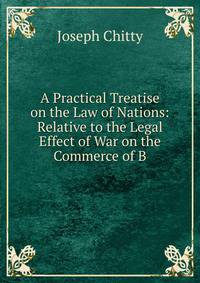 A Practical Treatise on the Law of Nations: Relative to the Legal Effect of War on the Commerce of B