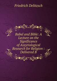 Babel and Bible: A Lecture on the Significance of Assyriological Research for Religion : Delivered B