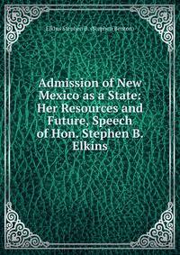 Admission of New Mexico as a State: Her Resources and Future, Speech of Hon. Stephen B. Elkins