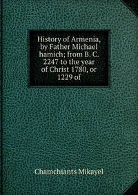 History of Armenia, by Father Michael hamich; from B. C. 2247 to the year of Christ 1780, or 1229 of