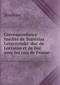 Correspondance Inedite de Stanislas Leszczynski: duc de Lorraine et de Bar avec les rois de Prusse