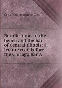 Recollections of the bench and the bar of Central Illinois: a lecture read before the Chicago Bar A