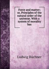 Force and matter; or, Principles of the natural order of the universe. With a system of morality bas
