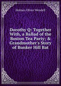 Dorothy Q: Together With, a Ballad of the Boston Tea Party; &amp; Grandmother's Story of Bunker Hill Bat