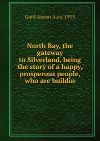 North Bay, the gateway to Silverland, being the story of a happy, prosperous people, who are buildin