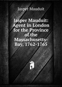 Jasper Mauduit: Agent in London for the Province of the Massachusetts-Bay, 1762-1765