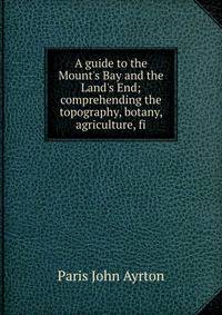 A guide to the Mount's Bay and the Land's End; comprehending the topography, botany, agriculture, fi