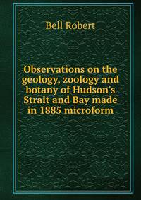 Observations on the geology, zoology and botany of Hudson's Strait and Bay made in 1885 microform