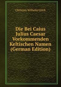 Die Bei Caius Julius Caesar Vorkommenden Keltischen Namen (German Edition)