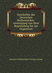 Geschichte der Deutschen Mathematiker-vereinigung von ihrer Begrundung bis zur Gegenwart