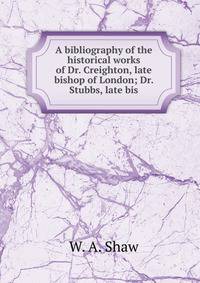 A bibliography of the historical works of Dr. Creighton, late bishop of London; Dr. Stubbs, late bis