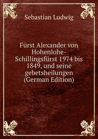 Furst Alexander von Hohenlohe-Schillingsfurst 1974 bis 1849, und seine gebetsheilungen (German Edition)