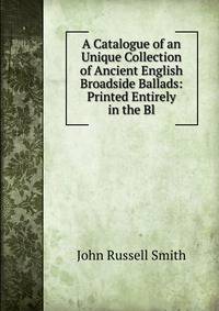 A Catalogue of an Unique Collection of Ancient English Broadside Ballads: Printed Entirely in the Bl