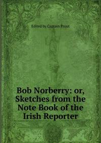 Bob Norberry: or, Sketches from the Note Book of the Irish Reporter