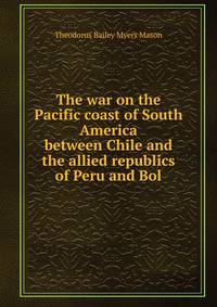 The war on the Pacific coast of South America between Chile and the allied republics of Peru and Bol