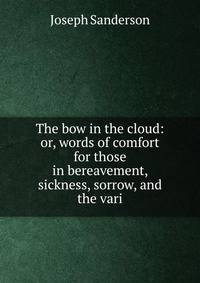 The bow in the cloud: or, words of comfort for those in bereavement, sickness, sorrow, and the vari