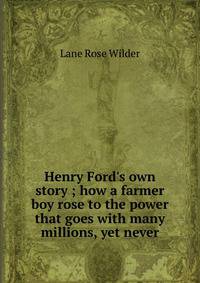 Henry Ford's own story ; how a farmer boy rose to the power that goes with many millions, yet never