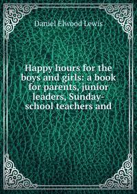 Happy hours for the boys and girls: a book for parents, junior leaders, Sunday-school teachers and