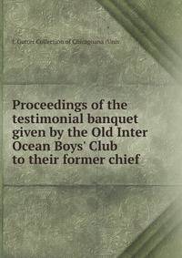 Proceedings of the testimonial banquet given by the Old Inter Ocean Boys' Club to their former chief