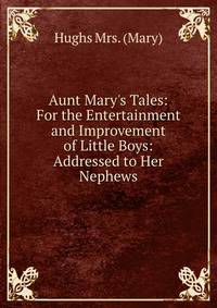 Aunt Mary's Tales: For the Entertainment and Improvement of Little Boys: Addressed to Her Nephews