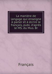 La mani?re de langage qui enseigne ? parler et ? ?crire le fran?ais, publ. d'apr?s le MS. du Mus. Br