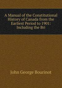 A Manual of the Constitutional History of Canada from the Earliest Period to 1901: Including the Bri