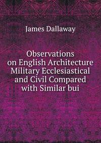 Observations on English Architecture Military Ecclesiastical and Civil Compared with Similar bui
