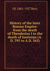 History of the later Roman Empire: from the death of Theodosius I to the death of Justinian (A.D. 395 to A.D. 565)