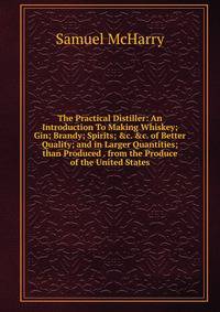 The Practical Distiller: An Introduction To Making Whiskey; Gin; Brandy; Spirits; &amp;c. &amp;c. of Better Quality; and in Larger Quantities; than Produced . from the Produce of the United States