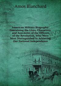 American Military Biography: Containing the Lives, Characters, and Anecdotes of the Officers of the Revolution, Who Were Most Distinguished in Achieving Our National Independence