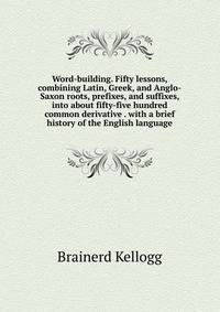 Word-building. Fifty lessons, combining Latin, Greek, and Anglo-Saxon roots, prefixes, and suffixes, into about fifty-five hundred common derivative . with a brief history of the English language